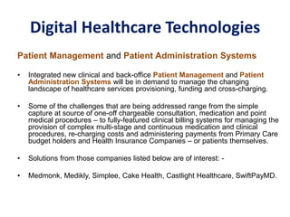 Digital Healthcare Technologies
Patient Management and Patient Administration Systems
• Integrated new clinical and back-office Patient Management and Patient
Administration Systems will be in demand to manage the changing
landscape of healthcare services provisioning, funding and cross-charging.
• Some of the challenges that are being addressed range from the simple
capture at source of one-off chargeable consultation, medication and point
medical procedures – to fully-featured clinical billing systems for managing the
provision of complex multi-stage and continuous medication and clinical
procedures, re-charging costs and administering payments from Primary Care
budget holders and Health Insurance Companies – or patients themselves.
• Solutions from those companies listed below are of interest: -
• Medmonk, Medikly, Simplee, Cake Health, Castlight Healthcare, SwiftPayMD.
 