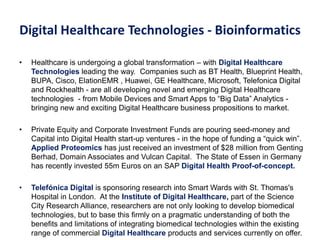 Digital Healthcare Technologies - Bioinformatics
• Healthcare is undergoing a global transformation – with Digital Healthcare
Technologies leading the way. Companies such as BT Health, Blueprint Health,
BUPA, Cisco, ElationEMR , Huawei, GE Healthcare, Microsoft, Telefonica Digital
and Rockhealth - are all developing novel and emerging Digital Healthcare
technologies - from Mobile Devices and Smart Apps to “Big Data” Analytics -
bringing new and exciting Digital Healthcare business propositions to market.
• Private Equity and Corporate Investment Funds are pouring seed-money and
Capital into Digital Health start-up ventures - in the hope of funding a “quick win”.
Applied Proteomics has just received an investment of $28 million from Genting
Berhad, Domain Associates and Vulcan Capital. The State of Essen in Germany
has recently invested 55m Euros on an SAP Digital Health Proof-of-concept.
• Telefónica Digital is sponsoring research into Smart Wards with St. Thomas's
Hospital in London. At the Institute of Digital Healthcare, part of the Science
City Research Alliance, researchers are not only looking to develop biomedical
technologies, but to base this firmly on a pragmatic understanding of both the
benefits and limitations of integrating biomedical technologies within the existing
range of commercial Digital Healthcare products and services currently on offer.
 