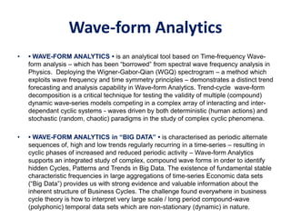 Wave-form Analytics
• • WAVE-FORM ANALYTICS • is an analytical tool based on Time-frequency Wave-
form analysis – which has been “borrowed” from spectral wave frequency analysis in
Physics. Deploying the Wigner-Gabor-Qian (WGQ) spectrogram – a method which
exploits wave frequency and time symmetry principles – demonstrates a distinct trend
forecasting and analysis capability in Wave-form Analytics. Trend-cycle wave-form
decomposition is a critical technique for testing the validity of multiple (compound)
dynamic wave-series models competing in a complex array of interacting and inter-
dependant cyclic systems - waves driven by both deterministic (human actions) and
stochastic (random, chaotic) paradigms in the study of complex cyclic phenomena.
• • WAVE-FORM ANALYTICS in “BIG DATA” • is characterised as periodic alternate
sequences of, high and low trends regularly recurring in a time-series – resulting in
cyclic phases of increased and reduced periodic activity – Wave-form Analytics
supports an integrated study of complex, compound wave forms in order to identify
hidden Cycles, Patterns and Trends in Big Data. The existence of fundamental stable
characteristic frequencies in large aggregations of time-series Economic data sets
(“Big Data”) provides us with strong evidence and valuable information about the
inherent structure of Business Cycles. The challenge found everywhere in business
cycle theory is how to interpret very large scale / long period compound-wave
(polyphonic) temporal data sets which are non-stationary (dynamic) in nature.
 