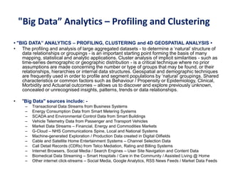 "Big Data” Analytics – Profiling and Clustering
• "BIG DATA” ANALYTICS – PROFILING, CLUSTERING and 4D GEOSPATIAL ANALYSIS •
• The profiling and analysis of large aggregated datasets - to determine a ‘natural’ structure of
data relationships or groupings - is an important starting point forming the basis of many
mapping, statistical and analytic applications. Cluster analysis of implicit similarities - such as
time-series demographic or geographic distribution - is a critical technique where no prior
assumptions are made concerning the number or type of groups that may be found, or their
relationships, hierarchies or internal data structures. Geospatial and demographic techniques
are frequently used in order to profile and segment populations by ‘natural’ groupings. Shared
characteristics or common factors such as Behaviour / Propensity or Epidemiology, Clinical,
Morbidity and Actuarial outcomes – allows us to discover and explore previously unknown,
concealed or unrecognised insights, patterns, trends or data relationships.
• "Big Data" sources include: -
– Transactional Data Streams from Business Systems
– Energy Consumption Data from Smart Metering Systems
– SCADA and Environmental Control Data from Smart Buildings
– Vehicle Telemetry Data from Passenger and Transport Vehicles
– Market Data Streams – Financial, Energy and Commodities Markets
– G-Cloud – NHS Communications Spine, Local and National Systems
– Machine-generated Exploration / Production Data created in Digital Oilfields
– Cable and Satellite Home Entertainment Systems – Channel Selection Data
– Call Detail Records (CDRs) from Telco Mediation, Rating and Billing Systems
– Internet Browsers, Social Media / Search Engines – User Site Navigation and Content Data
– Biomedical Data Streaming – Smart Hospitals / Care in the Community / Assisted Living @ Home
– Other internet click-streams – Social Media, Google Analytics, RSS News Feeds / Market Data Feeds
 