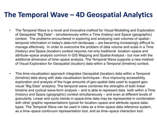 The Temporal Wave – 4D Geospatial Analytics
• The Temporal Wave is a novel and innovative method for Visual Modelling and Exploration
of Geospatial “Big Data” - simultaneously within a Time (history) and Space (geographic)
context. The problems encountered in exploring and analysing vast volumes of spatial–
temporal information in today's data-rich landscape – are becoming increasingly difficult to
manage effectively. In order to overcome the problem of data volume and scale in a Time
(history) and Space (location) context requires not only traditional location–space and
attribute–space analysis common in GIS Mapping and Spatial Analysis - but now with the
additional dimension of time–space analysis. The Temporal Wave supports a new method
of Visual Exploration for Geospatial (location) data within a Temporal (timeline) context.
• This time-visualisation approach integrates Geospatial (location) data within a Temporal
(timeline) data along with data visualisation techniques - thus improving accessibility,
exploration and analysis of the huge amounts of geo-spatial data used to support geo-
visual “Big Data” analytics. The temporal wave combines the strengths of both linear
timeline and cyclical wave-form analysis – and is able to represent data both within a Time
(history) and Space (geographic) context simultaneously – and even at different levels of
granularity. Linear and cyclic trends in space-time data may be represented in combination
with other graphic representations typical for location–space and attribute–space data-
types. The Temporal Wave can be used in roles as a time–space data reference system,
as a time–space continuum representation tool, and as time–space interaction tool.
 