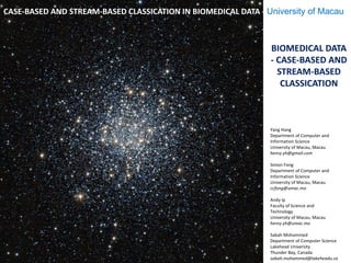 BIOMEDICAL DATA
- CASE-BASED AND
STREAM-BASED
CLASSICATION
Yang Hang
Department of Computer and
Information Science
University of Macau, Macau
henry.yh@gmail.com
Simon Fong
Department of Computer and
Information Science
University of Macau, Macau
ccfong@umac.mo
Andy Ip
Faculty of Science and
Technology
University of Macau, Macau
henry.yh@umac.mo
Sabah Mohammed
Department of Computer Science
Lakehead University
Thunder Bay, Canada
sabah.mohammed@lakeheadu.ca
CASE-BASED AND STREAM-BASED CLASSICATION IN BIOMEDICAL DATA - University of Macau
 