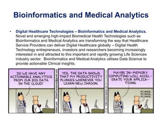 Bioinformatics and Medical Analytics
• Digital Healthcare Technologies – Bioinformatics and Medical Analytics.
Novel and emerging high-impact Biomedical Health Technologies such as
Bioinformatics and Medical Analytics are transforming the way that Healthcare
Service Providers can deliver Digital Healthcare globally – Digital Health
Technology entrepreneurs, investors and researchers becoming increasingly
interested in and attracted to this important and rapidly growing Life Sciences
industry sector. Bioinformatics and Medical Analytics utilises Data Science to
provide actionable Clinical insights.
 