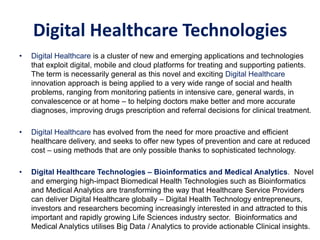 • Digital Healthcare is a cluster of new and emerging applications and technologies
that exploit digital, mobile and cloud platforms for treating and supporting patients.
The term is necessarily general as this novel and exciting Digital Healthcare
innovation approach is being applied to a very wide range of social and health
problems, ranging from monitoring patients in intensive care, general wards, in
convalescence or at home – to helping doctors make better and more accurate
diagnoses, improving drugs prescription and referral decisions for clinical treatment.
• Digital Healthcare has evolved from the need for more proactive and efficient
healthcare delivery, and seeks to offer new types of prevention and care at reduced
cost – using methods that are only possible thanks to sophisticated technology.
• Digital Healthcare Technologies – Bioinformatics and Medical Analytics. Novel
and emerging high-impact Biomedical Health Technologies such as Bioinformatics
and Medical Analytics are transforming the way that Healthcare Service Providers
can deliver Digital Healthcare globally – Digital Health Technology entrepreneurs,
investors and researchers becoming increasingly interested in and attracted to this
important and rapidly growing Life Sciences industry sector. Bioinformatics and
Medical Analytics utilises Big Data / Analytics to provide actionable Clinical insights.
Bioinformatics and Medical Analytics
Digital Healthcare Technologies
 