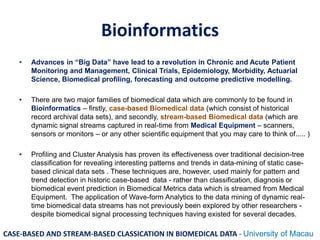 Bioinformatics
• Advances in “Big Data” have lead to a revolution in Chronic and Acute Patient
Monitoring and Management, Clinical Trials, Epidemiology, Morbidity, Actuarial
Science, Biomedical profiling, forecasting and outcome predictive modelling.
• There are two major families of biomedical data which are commonly to be found in
Bioinformatics – firstly, case-based Biomedical data (which consist of historical
record archival data sets), and secondly, stream-based Biomedical data (which are
dynamic signal streams captured in real-time from Medical Equipment – scanners,
sensors or monitors – or any other scientific equipment that you may care to think of..... )
• Profiling and Cluster Analysis has proven its effectiveness over traditional decision-tree
classification for revealing interesting patterns and trends in data-mining of static case-
based clinical data sets . These techniques are, however, used mainly for pattern and
trend detection in historic case-based data - rather than classification, diagnosis or
biomedical event prediction in Biomedical Metrics data which is streamed from Medical
Equipment. The application of Wave-form Analytics to the data mining of dynamic real-
time biomedical data streams has not previously been explored by other researchers -
despite biomedical signal processing techniques having existed for several decades.
CASE-BASED AND STREAM-BASED CLASSICATION IN BIOMEDICAL DATA - University of Macau
 
