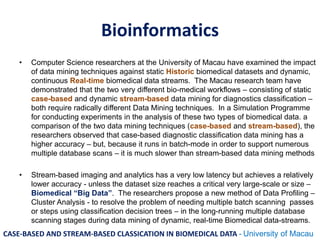 Bioinformatics
• Computer Science researchers at the University of Macau have examined the impact
of data mining techniques against static Historic biomedical datasets and dynamic,
continuous Real-time biomedical data streams. The Macau research team have
demonstrated that the two very different bio-medical workflows – consisting of static
case-based and dynamic stream-based data mining for diagnostics classification –
both require radically different Data Mining techniques. In a Simulation Programme
for conducting experiments in the analysis of these two types of biomedical data. a
comparison of the two data mining techniques (case-based and stream-based), the
researchers observed that case-based diagnostic classification data mining has a
higher accuracy – but, because it runs in batch-mode in order to support numerous
multiple database scans – it is much slower than stream-based data mining methods
• Stream-based imaging and analytics has a very low latency but achieves a relatively
lower accuracy - unless the dataset size reaches a critical very large-scale or size –
Biomedical “Big Data”. The researchers propose a new method of Data Profiling –
Cluster Analysis - to resolve the problem of needing multiple batch scanning passes
or steps using classification decision trees – in the long-running multiple database
scanning stages during data mining of dynamic, real-time Biomedical data-streams.
CASE-BASED AND STREAM-BASED CLASSICATION IN BIOMEDICAL DATA - University of Macau
 