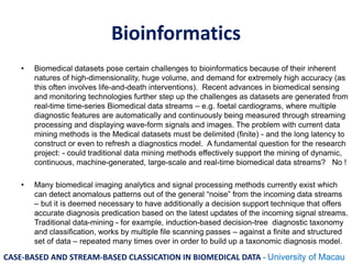 Bioinformatics
• Biomedical datasets pose certain challenges to bioinformatics because of their inherent
natures of high-dimensionality, huge volume, and demand for extremely high accuracy (as
this often involves life-and-death interventions). Recent advances in biomedical sensing
and monitoring technologies further step up the challenges as datasets are generated from
real-time time-series Biomedical data streams – e.g. foetal cardiograms, where multiple
diagnostic features are automatically and continuously being measured through streaming
processing and displaying wave-form signals and images. The problem with current data
mining methods is the Medical datasets must be delimited (finite) - and the long latency to
construct or even to refresh a diagnostics model. A fundamental question for the research
project: - could traditional data mining methods effectively support the mining of dynamic,
continuous, machine-generated, large-scale and real-time biomedical data streams? No !
• Many biomedical imaging analytics and signal processing methods currently exist which
can detect anomalous patterns out of the general “noise” from the incoming data streams
– but it is deemed necessary to have additionally a decision support technique that offers
accurate diagnosis predication based on the latest updates of the incoming signal streams.
Traditional data-mining - for example, induction-based decision-tree diagnostic taxonomy
and classification, works by multiple file scanning passes – against a finite and structured
set of data – repeated many times over in order to build up a taxonomic diagnosis model.
CASE-BASED AND STREAM-BASED CLASSICATION IN BIOMEDICAL DATA - University of Macau
 