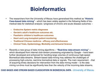 Bioinformatics
• The researchers from the University of Macau have generalised this method as “Historic
Case-based data mining” - which has been widely applied in the following fields of bio-
medical data for statistical analysis / prognosis of chronic and acute disease outcomes: -
– Endocrine System metric diagnoses
– Geriatric adult’s healthcare outcomes etc.
– Paediatric children’s healthcare outcomes
– Heart and Lung transplant patient monitoring
– Traditional Chinese medicine - efficacy and effectiveness
– Clinical Trials, Epidemiology, Morbidity and Actuarial Science
• Recently a new group of data mining algorithms – “Real-time data-stream mining” –
which developed from internet click-stream processing originated by Google – have been
further developed and enhanced for handling large volumes of continuous high-speed
Biomedical data-streams. Stream-based data-mining may address the challenges of
processing high-volume, real-time biomedical data or signals. The main requirement - that
of acquiring timely decisions for intervention from the data mining model – is the data
mining run-time must be significantly less than the velocity of the incoming data streams.
CASE-BASED AND STREAM-BASED CLASSICATION IN BIOMEDICAL DATA - University of Macau
 