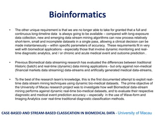 Bioinformatics
• The other unique requirement is that we are no longer able to take for granted that a full and
continuous long-timeline data is always going to be available – compared with long-exposure
data collection, new and emerging data stream mining algorithms can now process relatively
short-term, small and incomplete datasets in a single pass, allowing a clinical decision can be
made instantaneously – within specific parameters of accuracy. These requirements fit in very
well with biomedical applications - especially those that involve dynamic monitoring and real-
time diagnostic analytics, and / or chronic and acute medical event and outcome prediction .
• Previous Biomedical data streaming research has evaluated the differences between traditional
Historic (batch) and real-time (dynamic) data mining applications - but only against non-medical
(financial markets data streaming) data-streams and artificially generated medical data-streams,
• To the best of the research team’s knowledge, this is the first documented attempt to exploit real-
time data stream mining techniques using dynamic bio-medical datasets. The prime objective of
the University of Macau research project was to investigate how well Biomedical data-stream
mining performs against dynamic real-time bio-medical datasets, and to evaluate their respective
diagnostic and medical event prediction accuracy – especially in the use of Wave-form and
Imaging Analytics over real-time traditional diagnostic classification methods.
CASE-BASED AND STREAM-BASED CLASSICATION IN BIOMEDICAL DATA - University of Macau
 