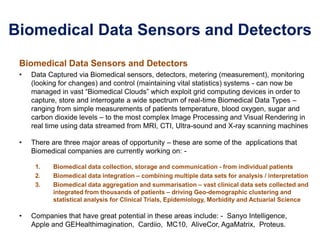 Biomedical Data Sensors and Detectors
Biomedical Data Sensors and Detectors
• Data Captured via Biomedical sensors, detectors, metering (measurement), monitoring
(looking for changes) and control (maintaining vital statistics) systems - can now be
managed in vast “Biomedical Clouds” which exploit grid computing devices in order to
capture, store and interrogate a wide spectrum of real-time Biomedical Data Types –
ranging from simple measurements of patients temperature, blood oxygen, sugar and
carbon dioxide levels – to the most complex Image Processing and Visual Rendering in
real time using data streamed from MRI, CTI, Ultra-sound and X-ray scanning machines
• There are three major areas of opportunity – these are some of the applications that
Biomedical companies are currently working on: -
1. Biomedical data collection, storage and communication - from individual patients
2. Biomedical data integration – combining multiple data sets for analysis / interpretation
3. Biomedical data aggregation and summarisation – vast clinical data sets collected and
integrated from thousands of patients – driving Geo-demographic clustering and
statistical analysis for Clinical Trials, Epidemiology, Morbidity and Actuarial Science
• Companies that have great potential in these areas include: - Sanyo Intelligence,
Apple and GEHealthimagination, Cardiio, MC10, AliveCor, AgaMatrix, Proteus.
 