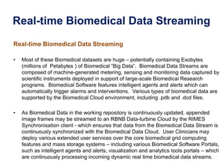 Real-time Biomedical Data Streaming
Real-time Biomedical Data Streaming
• Most of these Biomedical datasets are huge – potentially containing Exobytes
(millions of Petabytes ) of Biomedical “Big Data”. Biomedical Data Streams are
composed of machine-generated metering, sensing and monitoring data captured by
scientific instruments deployed in support of large-scale Biomedical Research
programs. Biomedical Software features intelligent agents and alerts which can
automatically trigger alarms and interventions. Various types of biomedical data are
supported by the Biomedical Cloud environment, including .pdb and .dcd files.
• As Biomedical Data in the working repository is continuously updated, appended
image frames may be streamed to an RBNB Data-turbine Cloud by the RIMES
Synchronisation client - which ensures that data from the Biomedical Data Stream is
continuously synchronized with the Biomedical Data Cloud. User Clinicians may
deploy various extended user services over the core biomedical grid computing
features and mass storage systems – including various Biomedical Software Portals,
such as intelligent agents and alerts, visualization and analytics tools portals – which
are continuously processing incoming dynamic real time biomedical data streams.
 
