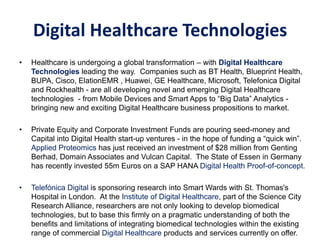 • Healthcare is undergoing a global transformation – with Digital Healthcare
Technologies leading the way. Companies such as BT Health, Blueprint Health,
BUPA, Cisco, ElationEMR , Huawei, GE Healthcare, Microsoft, Telefonica Digital
and Rockhealth - are all developing novel and emerging Digital Healthcare
technologies - from Mobile Devices and Smart Apps to “Big Data” Analytics -
bringing new and exciting Digital Healthcare business propositions to market.
• Private Equity and Corporate Investment Funds are pouring seed-money and
Capital into Digital Health start-up ventures - in the hope of funding a “quick win”.
Applied Proteomics has just received an investment of $28 million from Genting
Berhad, Domain Associates and Vulcan Capital. The State of Essen in Germany
has recently invested 55m Euros on a SAP HANA Digital Health Proof-of-concept.
• Telefónica Digital is sponsoring research into Smart Wards with St. Thomas's
Hospital in London. At the Institute of Digital Healthcare, part of the Science City
Research Alliance, researchers are not only looking to develop biomedical
technologies, but to base this firmly on a pragmatic understanding of both the
benefits and limitations of integrating biomedical technologies within the existing
range of commercial Digital Healthcare products and services currently on offer.
Digital Healthcare
Digital Healthcare Technologies
 