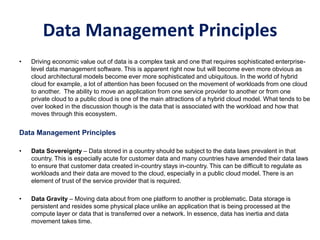Data Management Principles
• Driving economic value out of data is a complex task and one that requires sophisticated enterprise-
level data management software. This is apparent right now but will become even more obvious as
cloud architectural models become ever more sophisticated and ubiquitous. In the world of hybrid
cloud for example, a lot of attention has been focused on the movement of workloads from one cloud
to another. The ability to move an application from one service provider to another or from one
private cloud to a public cloud is one of the main attractions of a hybrid cloud model. What tends to be
over looked in the discussion though is the data that is associated with the workload and how that
moves through this ecosystem.
Data Management Principles
• Data Sovereignty – Data stored in a country should be subject to the data laws prevalent in that
country. This is especially acute for customer data and many countries have amended their data laws
to ensure that customer data created in-country stays in-country. This can be difficult to regulate as
workloads and their data are moved to the cloud, especially in a public cloud model. There is an
element of trust of the service provider that is required.
• Data Gravity – Moving data about from one platform to another is problematic. Data storage is
persistent and resides some physical place unlike an application that is being processed at the
compute layer or data that is transferred over a network. In essence, data has inertia and data
movement takes time.
 