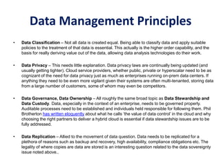 Data Management Principles
• Data Classification – Not all data is created equal. Being able to classify data and apply suitable
policies to the treatment of that data is essential. This actually is the higher order capability, and the
basis for really deriving value out of the data, allowing data analysis technologies do their work.
• Data Privacy – This needs little explanation. Data privacy laws are continually being updated (and
usually getting tighter). Cloud service providers, whether public, private or hyperscalar need to be as
cognizant of the need for data privacy just as much as enterprises running on-prem data centers. If
anything they need to be even more vigilant given their systems are often multi-tenanted, storing data
from a large number of customers, some of whom may even be competitors.
• Data Governance, Data Ownership – All roughly the same broad topic as Data Stewardship and
Data Custody. Data, especially in the context of an enterprise, needs to be governed properly.
Auditable processes need to be established and individuals held responsible for following them. Phil
Brotherton has written eloquently about what he calls ‘the value of data control’ in the cloud and why
choosing the right partners to deliver a hybrid cloud is essential if data stewardship issues are to be
fully addressed.
• Data Replication – Allied to the movement of data question. Data needs to be replicated for a
plethora of reasons such as backup and recovery, high availability, compliance obligations etc. The
legality of where copies are data are stored is an interesting question related to the data sovereignty
issue noted above..
 