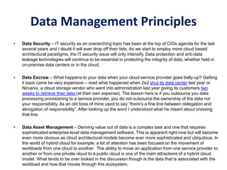 Data Management Principles
• Data Security – IT security as an overarching topic has been at the top of CIOs agenda for the last
several years and I doubt it will ever drop off their lists. As we start to employ more cloud based
architectural paradigms, the IT security issue will only intensify. Data protection and anti-data
leakage technologies will continue to be essential in protecting the integrity of data, whether held in
on-premise data centers or in the cloud.
• Data Escrow – What happens to your data when your cloud service provider goes belly-up? Getting
it back came be very expensive – read what happened when 2e2 shut its data center last year or
Nirvanix, a cloud storage vendor who went into administration last year giving its customers two
weeks to retrieve their data (at their own expense). The lesson here is if you outsource you data
processing provisioning to a service provider, you do not outsource the ownership of the data nor
your responsibility. As an old boss of mine used to say “there’s a fine line between delegation and
abrogation of responsibility”. After looking up the word I understood what he meant about crossing
that line.
• Data Asset Management – Deriving value out of data is a complex task and one that requires
sophisticated enterprise-level data management software. This is apparent right now but will become
even more obvious as cloud architectural models become ever more sophisticated and ubiquitous. In
the world of hybrid cloud for example, a lot of attention has been focused on the movement of
workloads from one cloud to another. The ability to move an application from one service provider to
another or from one private cloud to a public cloud is one of the main attractions of a hybrid cloud
model. What tends to be over looked in the discussion though is the data that is associated with the
workload and how that moves through this ecosystem.
 
