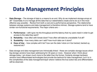 Data Management Principles
• Data Storage – The storage of data is a means to an end. Why do we implement storage arrays at
all? Essentially it is to manage all the data that our stakeholders create and to do so in the most
effective way possible: - ffective from both a cost and a performance perspective. The relationship
between storage systems and data management is therefore intrinsic. Storage systems tend to have
similar non-functional requirements. The major criteria are: -
1. Performance – will it give me the throughput and the latency that my users need in order to get
access to the data they want?
2. Reliability – how often will it break down? how often will data be unavailable if at all?
3. Scalability – how many disks can I add? how much data can it store?
4. Ease of Use - how complex will it be? how can the data I store on it be tracked, backed up,
restored etc?
• Data storage and data management are intrinsically linked - these are complex storage issues which
big storage vendors have been addressing for 30 years or more. However when I think about
storage today, I am drawn much more to the latter than the former. Certainly storage hardware
vendors have differentiated technologies that provide the bedrock for data management, but it is in
the complexities of the data management layer where I believe the true action lies and differentiation
will be observed.
 