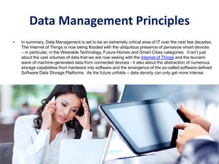 Data Management Principles
• In summary, Data Management is set to be an extremely critical area of IT over the next few decades.
The Internet of Things is now being flooded with the ubiquitous presence of pervasive smart devices
– in particular, in the Wearable Technology, Future Homes and Smart Cities categories. It isn’t just
about the vast volumes of data that we are now seeing with the Internet of Things and the tsunami
wave of machine-generated data from connected devices - it also about the abstraction of numerous
storage capabilities from hardware into software and the emergence of the so-called software-defined
Software Data Storage Platforms. As the future unfolds – data density can only get more intense.
 