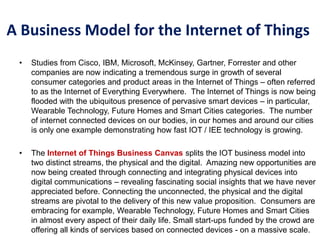 A Business Model for the Internet of Things
• Studies from Cisco, IBM, Microsoft, McKinsey, Gartner, Forrester and other
companies are now indicating a tremendous surge in growth of several
consumer categories and product areas in the Internet of Things – often referred
to as the Internet of Everything Everywhere. The Internet of Things is now being
flooded with the ubiquitous presence of pervasive smart devices – in particular,
Wearable Technology, Future Homes and Smart Cities categories. The number
of internet connected devices on our bodies, in our homes and around our cities
is only one example demonstrating how fast IOT / IEE technology is growing.
• The Internet of Things Business Canvas splits the IOT business model into
two distinct streams, the physical and the digital. Amazing new opportunities are
now being created through connecting and integrating physical devices into
digital communications – revealing fascinating social insights that we have never
appreciated before. Connecting the unconnected, the physical and the digital
streams are pivotal to the delivery of this new value proposition. Consumers are
embracing for example, Wearable Technology, Future Homes and Smart Cities
in almost every aspect of their daily life. Small start-ups funded by the crowd are
offering all kinds of services based on connected devices - on a massive scale.
 