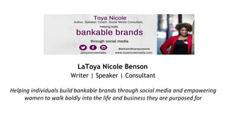 LaToya Nicole Benson
Writer | Speaker | Consultant
Helping individuals build bankable brands through social media and empowering
women to walk boldly into the life and business they are purposed for
 