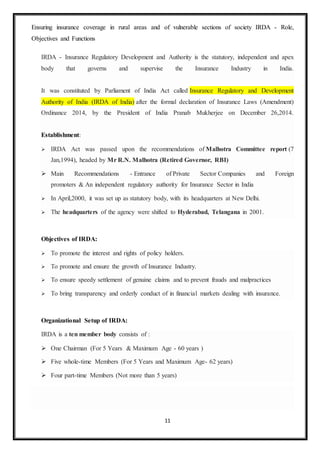 11
Ensuring insurance coverage in rural areas and of vulnerable sections of society IRDA - Role,
Objectives and Functions
IRDA - Insurance Regulatory Development and Authority is the statutory, independent and apex
body that governs and supervise the Insurance Industry in India.
It was constituted by Parliament of India Act called Insurance Regulatory and Development
Authority of India (IRDA of India) after the formal declaration of Insurance Laws (Amendment)
Ordinance 2014, by the President of India Pranab Mukherjee on December 26,2014.
Establishment:
 IRDA Act was passed upon the recommendations of Malhotra Committee report (7
Jan,1994), headed by Mr R.N. Malhotra (Retired Governor, RBI)
 Main Recommendations - Entrance of Private Sector Companies and Foreign
promoters & An independent regulatory authority for Insurance Sector in India
 In April,2000, it was set up as statutory body, with its headquarters at New Delhi.
 The headquarters of the agency were shifted to Hyderabad, Telangana in 2001.
Objectives of IRDA:
 To promote the interest and rights of policy holders.
 To promote and ensure the growth of Insurance Industry.
 To ensure speedy settlement of genuine claims and to prevent frauds and malpractices
 To bring transparency and orderly conduct of in financial markets dealing with insurance.
Organizational Setup of IRDA:
IRDA is a ten member body consists of :
 One Chairman (For 5 Years & Maximum Age - 60 years )
 Five whole-time Members (For 5 Years and Maximum Age- 62 years)
 Four part-time Members (Not more than 5 years)
 