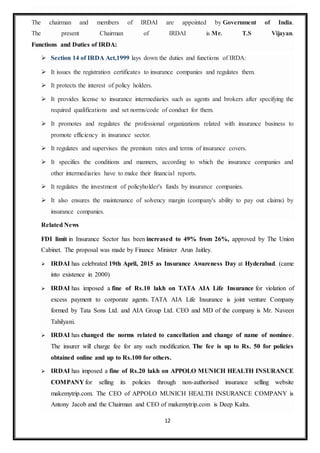 12
The chairman and members of IRDAI are appointed by Government of India.
The present Chairman of IRDAI is Mr. T.S Vijayan.
Functions and Duties of IRDA:
 Section 14 of IRDA Act,1999 lays down the duties and functions of IRDA:
 It issues the registration certificates to insurance companies and regulates them.
 It protects the interest of policy holders.
 It provides license to insurance intermediaries such as agents and brokers after specifying the
required qualifications and set norms/code of conduct for them.
 It promotes and regulates the professional organizations related with insurance business to
promote efficiency in insurance sector.
 It regulates and supervises the premium rates and terms of insurance covers.
 It specifies the conditions and manners, according to which the insurance companies and
other intermediaries have to make their financial reports.
 It regulates the investment of policyholder's funds by insurance companies.
 It also ensures the maintenance of solvency margin (company's ability to pay out claims) by
insurance companies.
Related News
FDI limit in Insurance Sector has been increased to 49% from 26%, approved by The Union
Cabinet. The proposal was made by Finance Minister Arun Jaitley.
 IRDAI has celebrated 19th April, 2015 as Insurance Awareness Day at Hyderabad. (came
into existence in 2000)
 IRDAI has imposed a fine of Rs.10 lakh on TATA AIA Life Insurance for violation of
excess payment to corporate agents. TATA AIA Life Insurance is joint venture Company
formed by Tata Sons Ltd. and AIA Group Ltd. CEO and MD of the company is Mr. Naveen
Tahilyani.
 IRDAI has changed the norms related to cancellation and change of name of nominee.
The insurer will charge fee for any such modification. The fee is up to Rs. 50 for policies
obtained online and up to Rs.100 for others.
 IRDAI has imposed a fine of Rs.20 lakh on APPOLO MUNICH HEALTH INSURANCE
COMPANY for selling its policies through non-authorised insurance selling website
makemytrip.com. The CEO of APPOLO MUNICH HEALTH INSURANCE COMPANY is
Antony Jacob and the Chairman and CEO of makemytrip.com is Deep Kalra.
 