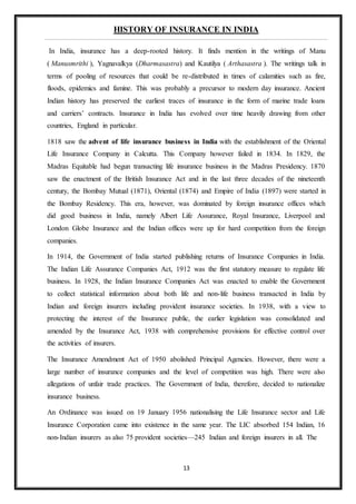 13
HISTORY OF INSURANCE IN INDIA
In India, insurance has a deep-rooted history. It finds mention in the writings of Manu
( Manusmrithi ), Yagnavalkya (Dharmasastra) and Kautilya ( Arthasastra ). The writings talk in
terms of pooling of resources that could be re-distributed in times of calamities such as fire,
floods, epidemics and famine. This was probably a precursor to modern day insurance. Ancient
Indian history has preserved the earliest traces of insurance in the form of marine trade loans
and carriers’ contracts. Insurance in India has evolved over time heavily drawing from other
countries, England in particular.
1818 saw the advent of life insurance business in India with the establishment of the Oriental
Life Insurance Company in Calcutta. This Company however failed in 1834. In 1829, the
Madras Equitable had begun transacting life insurance business in the Madras Presidency. 1870
saw the enactment of the British Insurance Act and in the last three decades of the nineteenth
century, the Bombay Mutual (1871), Oriental (1874) and Empire of India (1897) were started in
the Bombay Residency. This era, however, was dominated by foreign insurance offices which
did good business in India, namely Albert Life Assurance, Royal Insurance, Liverpool and
London Globe Insurance and the Indian offices were up for hard competition from the foreign
companies.
In 1914, the Government of India started publishing returns of Insurance Companies in India.
The Indian Life Assurance Companies Act, 1912 was the first statutory measure to regulate life
business. In 1928, the Indian Insurance Companies Act was enacted to enable the Government
to collect statistical information about both life and non-life business transacted in India by
Indian and foreign insurers including provident insurance societies. In 1938, with a view to
protecting the interest of the Insurance public, the earlier legislation was consolidated and
amended by the Insurance Act, 1938 with comprehensive provisions for effective control over
the activities of insurers.
The Insurance Amendment Act of 1950 abolished Principal Agencies. However, there were a
large number of insurance companies and the level of competition was high. There were also
allegations of unfair trade practices. The Government of India, therefore, decided to nationalize
insurance business.
An Ordinance was issued on 19 January 1956 nationalising the Life Insurance sector and Life
Insurance Corporation came into existence in the same year. The LIC absorbed 154 Indian, 16
non-Indian insurers as also 75 provident societies—245 Indian and foreign insurers in all. The
 