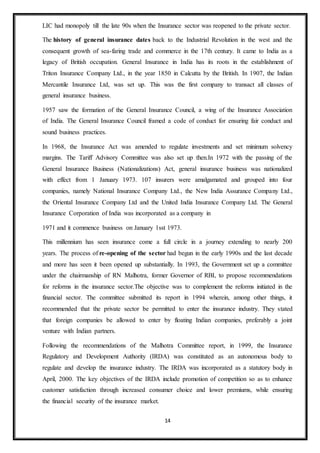 14
LIC had monopoly till the late 90s when the Insurance sector was reopened to the private sector.
The history of general insurance dates back to the Industrial Revolution in the west and the
consequent growth of sea-faring trade and commerce in the 17th century. It came to India as a
legacy of British occupation. General Insurance in India has its roots in the establishment of
Triton Insurance Company Ltd., in the year 1850 in Calcutta by the British. In 1907, the Indian
Mercantile Insurance Ltd, was set up. This was the first company to transact all classes of
general insurance business.
1957 saw the formation of the General Insurance Council, a wing of the Insurance Association
of India. The General Insurance Council framed a code of conduct for ensuring fair conduct and
sound business practices.
In 1968, the Insurance Act was amended to regulate investments and set minimum solvency
margins. The Tariff Advisory Committee was also set up then.In 1972 with the passing of the
General Insurance Business (Nationalizations) Act, general insurance business was nationalized
with effect from 1 January 1973. 107 insurers were amalgamated and grouped into four
companies, namely National Insurance Company Ltd., the New India Assurance Company Ltd.,
the Oriental Insurance Company Ltd and the United India Insurance Company Ltd. The General
Insurance Corporation of India was incorporated as a company in
1971 and it commence business on January 1sst 1973.
This millennium has seen insurance come a full circle in a journey extending to nearly 200
years. The process of re-opening of the sector had begun in the early 1990s and the last decade
and more has seen it been opened up substantially. In 1993, the Government set up a committee
under the chairmanship of RN Malhotra, former Governor of RBI, to propose recommendations
for reforms in the insurance sector.The objective was to complement the reforms initiated in the
financial sector. The committee submitted its report in 1994 wherein, among other things, it
recommended that the private sector be permitted to enter the insurance industry. They stated
that foreign companies be allowed to enter by floating Indian companies, preferably a joint
venture with Indian partners.
Following the recommendations of the Malhotra Committee report, in 1999, the Insurance
Regulatory and Development Authority (IRDA) was constituted as an autonomous body to
regulate and develop the insurance industry. The IRDA was incorporated as a statutory body in
April, 2000. The key objectives of the IRDA include promotion of competition so as to enhance
customer satisfaction through increased consumer choice and lower premiums, while ensuring
the financial security of the insurance market.
 