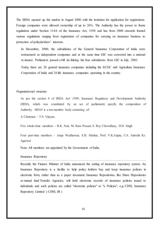 15
The IRDA opened up the market in August 2000 with the invitation for application for registrations.
Foreign companies were allowed ownership of up to 26%. The Authority has the power to frame
regulations under Section 114A of the Insurance Act, 1938 and has from 2000 onwards framed
various regulations ranging from registration of companies for carrying on insurance business to
protection of policyholders’ interests.
In December, 2000, the subsidiaries of the General Insurance Corporation of India were
restructured as independent companies and at the same time GIC was converted into a national
re-insurer. Parliament passed a bill de-linking the four subsidiaries from GIC in July, 2002.
Today there are 28 general insurance companies including the ECGC and Agriculture Insurance
Corporation of India and 24 life insurance companies operating in the country.
Organizational structure
As per the section 4 of IRDA Act' 1999, Insurance Regulatory and Development Authority
(IRDA, which was constituted by an act of parliament) specify the composition of
Authority. IRDAI is a ten-member body consisting of:
A Chairman - T.S. Vijayan.
Five whole-time members - R.K. Nair, M. Ram Prasad, S. Roy Chowdhary, D.D. Singh
Four part-time members - Anup Wadhawan, S.B. Mathur, Prof. V.K.Gupta, CA. Subodh Kr.
Agarwal
Note: All members are appointed by the Government of India.
Insurance Repository
Recently the Finance Minister of India announced the setting of insurance repository system. An
Insurance Repository is a facility to help policy holders buy and keep insurance policies in
electronic form, rather than as a paper document. Insurance Repositories, like Share Depositories
or mutual fund Transfer Agencies, will hold electronic records of insurance policies issued to
individuals and such policies are called "electronic policies" or "e Policies", e.g. CDSL Insurance
Repository Limited ( CDSL IR )
 