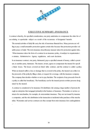 16
EXECUTIVE SUMMARY -INSURANCE
A contract whereby, for specified consideration, one party undertakes to compensate the other for a l
oss relating to aparticular subject as a result of the occurrence of designated hazards.
The normal activities of daily life carry the risk of enormous financial loss. Many persons are wil
ling to pay a small amountfor protection against certain risks because that protection provides val
uable peace of mind. The term insurance describesany measure taken for protection against risks.
When insurance takes the form of a contract in an insurance policy, it issubject to requirements i
n statutes, Administrative Agency regulations, and court decisions.
In an insurance contract, one party, theinsured, pays a specified amount of money, called a premi
um, to another party, theinsurer. The insurer, in turn, agrees to compensate the insured for specifi
c future losses. The losses covered are listed inthe contract, and the contract is called a policy.
When an insured suffers a loss or damage that is covered in the policy, the insured can collect on
the proceeds of the policyby filing a claim, or request for coverage, with the insurance company.
The company then decides whether or not to pay theclaim. The recipient of any proceeds from th
e policy is called the beneficiary. The beneficiary can be the insured person orother persons desig
nated by the insured.
A contract is considered to be insurance if it distributes risk among a large number of persons thr
ough an enterprise that isengaged primarily in the business of insurance. Warranties or service co
ntracts for merchandise, for example, do notconstitute insurance. They are not issued by insuranc
e companies, and the risk distribution in the transaction is incidental tothe purchase of the mercha
ndise. Warranties and service contracts are thus exempt from strict insurance laws andregulations
.
 