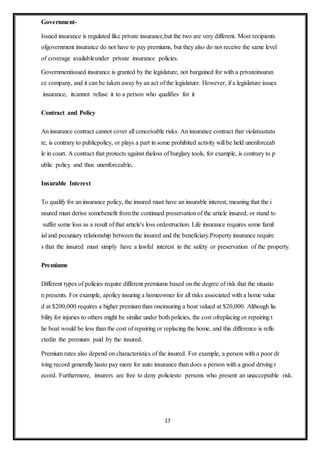17
Government-
Issued insurance is regulated like private insurance,but the two are very different. Most recipients
ofgovernment insurance do not have to pay premiums, but they also do not receive the same level
of coverage availableunder private insurance policies.
Governmentissued insurance is granted by the legislature, not bargained for with a privateinsuran
ce company, and it can be taken away by an act of the legislature. However, if a legislature issues
insurance, itcannot refuse it to a person who qualifies for it
Contract and Policy
An insurance contract cannot cover all conceivable risks. An insurance contract that violatsastatu
te, is contrary to publicpolicy, or plays a part in some prohibited activity will be held unenforceab
le in court. A contract that protects against theloss of burglary tools, for example, is contrary to p
ublic policy and thus unenforceable.
Insurable Interest
To qualify for an insurance policy, the insured must have an insurable interest, meaning that the i
nsured must derive somebenefit from the continued preservation of the article insured, or stand to
suffer some loss as a result of that article's loss ordestruction. Life insurance requires some famil
ial and pecuniary relationship between the insured and the beneficiary.Property insurance require
s that the insured must simply have a lawful interest in the safety or preservation of the property.
Premiums
Different types of policies require different premiums based on the degree of risk that the situatio
n presents. For example, apolicy insuring a homeowner for all risks associated with a home value
d at $200,000 requires a higher premium than oneinsuring a boat valued at $20,000. Although lia
bility for injuries to others might be similar under both policies, the cost ofreplacing or repairing t
he boat would be less than the cost of repairing or replacing the home, and this difference is refle
ctedin the premium paid by the insured.
Premium rates also depend on characteristics of the insured. For example, a person with a poor dr
iving record generally hasto pay more for auto insurance than does a person with a good driving r
ecord. Furthermore, insurers are free to deny policiesto persons who present an unacceptable risk.
 