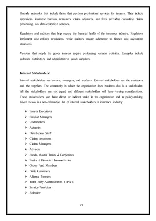 21
Outside networks that include those that perform professional services for insurers. They include
appraisers, insurance bureaus, reinsurers, claims adjusters, and firms providing consulting, claims
processing, and data collection services.
Regulators and auditors that help secure the financial health of the insurance industry. Regulators
implement and enforce regulations, while auditors ensure adherence to finance and accounting
standards.
Vendors that supply the goods insurers require performing business activities. Examples include
software distributors and administrative goods suppliers.
Internal Stakeholders:
Internal stakeholders are owners, managers, and workers. External stakeholders are the customers
and the suppliers. The community in which the organization does business also is a stakeholder.
All the stakeholders are not equal, and different stakeholders will have varying considerations.
These stakeholders can have direct or indirect stake in the organization and in policy-making.
Given below is a non-exhaustive list of internal stakeholders in insurance industry:
 Insurer Executives
 Product Managers
 Underwriters
 Actuaries
 Distribution Staff
 Claims Assessors
 Claims Managers
 Advisers
 Funds, Master Trusts & Corporates
 Banks & Financial Intermediaries
 Group Fund Members
 Bank Customers
 Alliance Partners
 Third Party Administrators (TPA’s)
 Service Providers
 Reinsurer
 