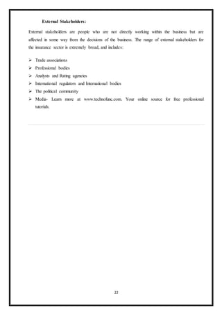 22
External Stakeholders:
External stakeholders are people who are not directly working within the business but are
affected in some way from the decisions of the business. The range of external stakeholders for
the insurance sector is extremely broad, and includes:
 Trade associations
 Professional bodies
 Analysts and Rating agencies
 International regulators and International bodies
 The political community
 Media- Learn more at www.technofunc.com. Your online source for free professional
tutorials.
 