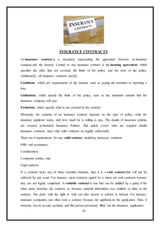 23
INSURANCE CONTRACTS
An insurance contract is a document representing the agreement between an insurance
company and the insured. Central to any insurance contract is the insuring agreement, which
specifies the risks that are covered, the limits of the policy, and the term of the policy.
Additionally, all insurance contracts specify:
Conditions, which are requirements of the insured, such as paying the premium or reporting a
loss;
Limitations, which specify the limits of the policy, such as the maximum amount that the
insurance company will pay;
Exclusions, which specify what is not covered by the contract.
Obviously, the contents of an insurance contract depends on the type of policy, what the
insurance applicant wants, and how much he is willing to pay. The details of insurance policies
are covered in Standard Insurance Policies. This article covers what are required ofvalid
insurance contracts, since only valid contracts are legally enforceable.
There are 4 requirements for any valid contract, including insurance contracts:
Offer and acceptance,
Consideration,
Competent parties, and
Legal purpose.
If a contract lacks any of these essential elements, then it is a void contract that will not be
enforced by any court. For instance, most contracts signed by a minor are void contracts because
they are not legally competent. A voidable contract is one that can be nullified by a party if the
other party breaches the contract, or because material information was omitted or false in the
contract. The party with the right to void can also choose to enforce it, instead. For instance,
insurance companies can often void a contract because the applicant on the application. Thus, if
someone was in an auto accident, and that person previously filled out the insurance application
 