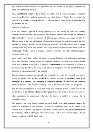 25
any medical treatment between the application and the delivery of the policy; otherwise the
policy will not become effective.
Thus, a conditional receipt is like a binder, but differs from it because coverage is conditional
upon the health of the applicant, occupation, and other factors. A binder does not require the
payment of a premium to become effective — often the insurer needs the time to determine what
the premium will be.
Contracts of Adhesion
While the insurance applicant is usually considered the one making the offer, the insurance
company dictates the terms of the contracts. The insurance applicant must accept the contract of
adhesion totally or not at all. Because of differing legal definitions and rulings provided by
different courts in the past and because of requirements imposed by state governments and their
agencies, an insurance contract has to be carefully worded to be legally effective and to provide
coverage in the way that it was intended. This is why insurance contracts offered to the public are
standardized. Another reason is because insurance companies can only calculate competitive
premiums based on ac
tuarial studies, and these studies are based on certain limitations and underwriting guidelines.
Thus, most insurance contracts cannot be negotiated. However, the insured can request specific
riders and exclusions to the policy. A rider (aka endorsement) is an amendment or addition to
the basic policy that allows the policy to be tailored in acceptable ways for individual situations.
Exclusion is a loss not covered by the contract.
Because insurance contracts are generally not negotiable, the courts have created case laws to
benefit the insured. The first law, applicable to contracts generally, is that where there is an
ambiguity in a contract, the ambiguity is construed against the maker of the contract,
which, in insurance, is the insurance company. Thus, if the terms of a contract are not specific,
then the terms are interpreted in a way that would most benefit the insured. Another case law that
has developed is the principle of reasonable expectations, which requires that any exclusion or
other qualification be conspicuous; otherwise, the insured is entitled to coverage that he
reasonably expects.
Life insurance and some health insurance contracts usually have entire contract clauses that
require the attachment of any statements, including the application, made by the insured to the
contract itself, to prevent any disputes later. Entire contract clauses also prevent incorporation
by reference, which is alluding to other written works, such as the corporate bylaws, that the
insurance applicant probably hasn't read.
 