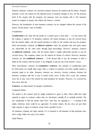 26
Personal Contracts
Property insurance contracts are personal contracts between the insured and the insurer. Property
insurance covers the insured for the financial losses of property damage or loss, not the property
itself. If the insured sells the property, the insurance does not transfer with it. The insurance
cannot be assigned to anyone else without the insurer’s consent.
However, the beneficiaries of most insurance contracts can be changed without the consent of the
insurer, but the insurer must be notified.
Consideration
Consideration is the value that the parties to a contract give to each other — it is the reason why
the contract is agreed to. In insurance contracts, the insurer promises to pay for covered losses
that the insured suffers, and the insured promises to abide by the contract and pay the premium.
Most non-insurance contracts are bilateral contracts where the promises that each party makes
are enforceable by the other party through legal proceedings. However, insurance contracts
are unilateral contracts, where only the insurer makes a legally enforceable promise to pay for
covered losses. The company cannot sue the insured for breach of contract. However, insurance
contracts are also conditional contracts — if the insured fails to pay the premium, or fails to
abide by the contract, then the insurer is not obligated to pay for any of the insured’s losses.
Most non-insurance contracts are commutative contracts—the amounts of consideration given
by both parties are usually fairly equal. Thus, a contract to purchase real estate usually requires a
payment equal to its value. Insurance contracts are, however, lavatory contracts, because the
insurance company only has to pay if certain events occur. If they don’t occur, the company
never has to pay, even if the insured has paid premiums for decades. However, if a covered loss
does occur, then the
Contracts are characterized by unequal consideration.
Competent Parties
The parties to the contract must be legally competent to agree to them. Most adults have legal
capacity to agree to contracts, unless they are intoxicated, mentally ill, or mentally retarded. The
key requirement is that the parties must know what they are agreeing to — a meeting of the
minds; otherwise, there could be no agreement. To protect minors, the law does not give them
legal capacity to agree to contracts except where specified by law.
An insurance company has legal capacity if it is licensed to sell insurance in that particular state,
and is acting within the scope of its charter.
Legal Purpose
 