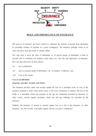 28
ROLE AND IMPORTANCE OF INSURANCE
The process of insurance has been evolved to safeguard the interests of people from uncertainty
by providing certainty of payment at a given contingency. The insurance principle comes to be
more and more used and useful in modern affairs.
Not only does it serve the ends of individuals, or of special groups of individuals, it tends to
pervade and to transform our modern social order, too. The role and importance of insurance,
here, has been discussed in three phases:
(i) uses to individual,
(ii) uses to a special group of individuals, viz., to business or industry, and
(iii) Uses to the society.
Uses to an individual:
Insurance provides Security and Safety:
The insurance provides safety and security against the loss on a particular event. In case of life
insurance payment is made when death occurs or the term of insurance is expired. The loss to the
family at a premature death and payment in old age are adequately provided by insurance. In
other words, security against premature death and old age sufferings are provided by life
insurance.
Similarly, the property of insured is secured against loss on a fire in fire insurance. In other
insurance, too, this security is provided against the loss at a given contingency.
 