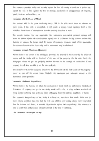 29
The insurance provides safety and security against the loss of earning at death or in golden age,
against the loss at fire, against the loss at damage, destruction or disappearance of property,
goods, furniture and machines, etc.
Insurance affords Peace of Mind:
The security wish is the prime motivating factor. This is the wish which tends to stimulate to
more work, if this wish is unsatisfied, it will create a tension which manifests itself to the
individual in the form of an unpleasant reaction causing reduction in work.
The security banishes fear and uncertainty, fire, windstorm, auto-mobile accident, damage and
death are almost beyond the control human agency and in occurrence of any of these events may
frustrate or weaken the human mind. By means of insurance, however, much of the uncertainty
that centers about the wish for security and its attainment may be eliminated.
Insurance protects Mortgaged Property:
At the death of the owner of the mortgaged property, the property is taken over by the lender of
money and the family will be deprived of the uses of the property. On the other hand, the
mortgagee wishes to get the property insured because at the damage or destruction of the
property he will lose his right to get the loan replayed.
The insurance will provide adequate amount to the dependents at the early death of the property-
owner to pay off the unpaid loans. Similarly, the mortgagee gets adequate amount at the
destruction of the property.
Insurance eliminates dependency:
At the death of the husband or father, the destruction of family needs no elaboration. Similarly, at
destruction of, property and goods, the family would suffer a lot. It brings reduced standards of
living and the suffering may go to any extent of begging from the relatives, neighbors or friends.
The economic independence of the family is reduced or, sometimes, lost totally. What can be
more pitiable condition than this that the wife and children are looking others more benevolent
than the husband and father, in absence of protection against such dependency? The insurance is
here to assist them and provides adequate amount at the time of sufferings.
Life Insurance encourages saving:
 