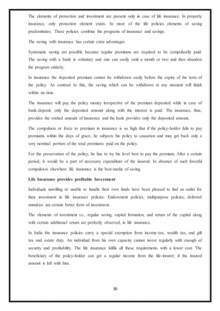 30
The elements of protection and investment are present only in case of life insurance. In property
insurance, only protection element exists. In most of the life policies elements of saving
predominates. These policies combine the programs of insurance and savings.
The saving with insurance has certain extra advantages
Systematic saving am possible because regular premiums are required to be compulsorily paid.
The saving with a bank is voluntary and one can easily omit a month or two and then abandon
the program entirely.
In insurance the deposited premium cannot be withdrawn easily before the expiry of the term of
the policy. As contrast to this, the saving which can be withdrawn at any moment will finish
within no time.
The insurance will pay the policy money irrespective of the premium deposited while in case of
bank-deposit; only the deposited amount along with the interest is paid. The insurance, thus,
provides the wished amount of insurance and the bank provides only the deposited amount,
The compulsion or force to premium in insurance is so high that if the policy-holder fails to pay
premiums within the days of grace, he subjects his policy to causation and may get back only a
very nominal portion of the total premiums paid on the policy.
For the preservation of the policy, he has to try his level best to pay the premium. After a certain
period, it would be a part of necessary expenditure of the insured. In absence of such forceful
compulsion elsewhere life insurance is the best media of saving.
Life Insurance provides profitable Investment:
Individuals unwilling or unable to handle their own funds have been pleased to find an outlet for
their investment in life insurance policies. Endowment policies, multipurpose policies, deferred
annuities are certain better form of investment.
The elements of investment i.e., regular saving, capital formation, and return of the capital along
with certain additional return are perfectly observed, in life insurance.
In India the insurance policies carry a special exemption from income-tax, wealth tax, and gift
tax and estate duty. An individual from his own capacity cannot invest regularly with enough of
security and profitability. The life insurance fulfils all these requirements with a lower cost. The
beneficiary of the policy-holder can get a regular income from the life-insurer; if the insured
amount is left with him.
 