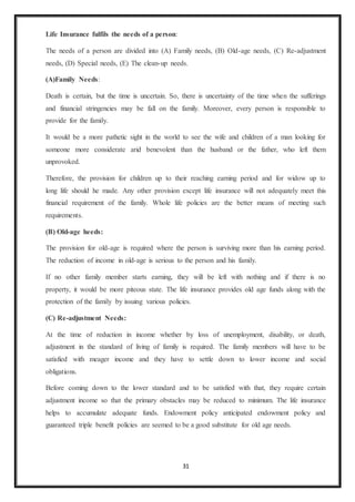 31
Life Insurance fulfils the needs of a person:
The needs of a person are divided into (A) Family needs, (B) Old-age needs, (C) Re-adjustment
needs, (D) Special needs, (E) The clean-up needs.
(A)Family Needs:
Death is certain, but the time is uncertain. So, there is uncertainty of the time when the sufferings
and financial stringencies may be fall on the family. Moreover, every person is responsible to
provide for the family.
It would be a more pathetic sight in the world to see the wife and children of a man looking for
someone more considerate arid benevolent than the husband or the father, who left them
unprovoked.
Therefore, the provision for children up to their reaching earning period and for widow up to
long life should he made. Any other provision except life insurance will not adequately meet this
financial requirement of the family. Whole life policies are the better means of meeting such
requirements.
(B) Old-age heeds:
The provision for old-age is required where the person is surviving more than his earning period.
The reduction of income in old-age is serious to the person and his family.
If no other family member starts earning, they will be left with nothing and if there is no
property, it would be more piteous state. The life insurance provides old age funds along with the
protection of the family by issuing various policies.
(C) Re-adjustment Needs:
At the time of reduction in income whether by loss of unemployment, disability, or death,
adjustment in the standard of living of family is required. The family members will have to be
satisfied with meager income and they have to settle down to lower income and social
obligations.
Before coming down to the lower standard and to be satisfied with that, they require certain
adjustment income so that the primary obstacles may be reduced to minimum. The life insurance
helps to accumulate adequate funds. Endowment policy anticipated endowment policy and
guaranteed triple benefit policies are seemed to be a good substitute for old age needs.
 