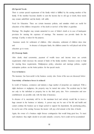 32
(D) Special Needs:
There is certain special requirement of the family which is fulfilled by the earning member of the
family. If the member becomes disable to earn the income due to old age or death, those needs
may remain unfulfilled and the family will suffer.
Need for Education. There are certain insurance policies, and annuities which are useful for
education of the children irrespective of the death or survival of the father or guardian.
Marriage. The daughter may remain unmarried in case of father's death or in case of inadequate
provision for meeting the expenses of marriage. The insurance can provide funds for the
marriage if policy is taken for the purpose.
Insurance needs for settlement of children. After education, settlement of children takes time
and in absence of adequate funds, the children cannot be well placed and all the
education go to waste.
(E) Clean-up funds:
After death, ritual ceremonies, payment of wealth taxes and income taxes are certain
requirements which decrease the amount of funds of the family member. Insurance comes to help
for meeting these requirements. Multipurpose policy, education and marriage policies, capital
redemption policies are the better policies for the special needs.
Uses to business:
The insurance has been useful to the business society also. Some of the uses are discussed below:
Uncertainty of business losses is reduced:
In world of business, commerce and industry a huge number of properties are employed. With a
slight slackness or negligence, the property may be turned into ashes. The accident may be fatal
not only to the individual or property but to the third party also. New construction and new
establishment are possible only with the help of insurance.
In absence of it, uncertainty will be to the maximum level and nobody would like to invest a
huge amount in the business or industry. A person may not be sure of his life and health and
cannot continue the business up to longer period to support his dependents. By purchasing policy,
he can be sure of his earning because the insurer will pay a fed amount at the time of death.
Again, the owner of a business might foresee contingencies that would bring great loss. To meet
such situations they might decide to set aside annually a reserve, but it could not be accumulated
 