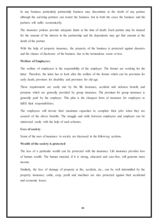 34
In any business particularly partnership business may discontinue at the death of any partner
although the surviving partners can restart the business, but in both the cases the business and the
partners will suffer economically.
The insurance policies provide adequate funds at the time of death. Each partner may be insured
for the amount of his interest in the partnership and his dependents may get that amount at the
death of the partner.
With the help of property insurance, the property of the business is protected against disasters
and the chance of disclosure of the business due to the tremendous waste or loss.
Welfare of Employees:
The welfare of employees is the responsibility of the employer. The former are working for the
latter. Therefore, the latter has to look after the welfare of the former which can be provision for
early death, provision for disability and provision for old age.
These requirements are easily met by the life insurance, accident and sickness benefit, and
pensions which are generally provided by group insurance. The premium for group insurance is
generally paid by the employer. This plan is the cheapest form of insurance for employers to
fulfill their responsibilities.
The employees will devote their maximum capacities to complete their jobs when they are
assured of the above benefits. The struggle and strife between employees and employer can be
minimized easily with the help of such schemes.
Uses of society:
Some of the uses of insurance to society are discussed in the following sections.
Wealth of the society is protected:
The loss of a particular wealth can be protected with the insurance. Life insurance provides loss
of human wealth. The human material, if it is strong, educated and care-free, will generate more
income.
Similarly, the loss of damage of property at fire, accident, etc., can be well indemnified by the
property insurance; cattle, crop, profit and machines are also protected against their accidental
and economic losses.
 