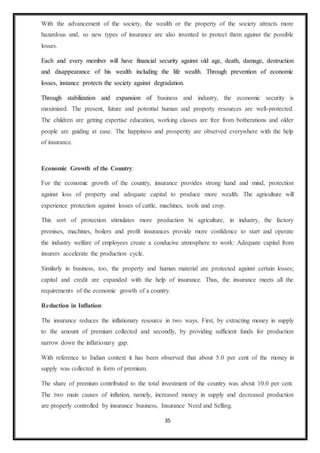 35
With the advancement of the society, the wealth or the property of the society attracts more
hazardous and, so new types of insurance are also invented to protect them against the possible
losses.
Each and every member will have financial security against old age, death, damage, destruction
and disappearance of his wealth including the life wealth. Through prevention of economic
losses, instance protects the society against degradation.
Through stabilization and expansion of business and industry, the economic security is
maximized. The present, future and potential human and property resources are well-protected.
The children are getting expertise education, working classes are free from botherations and older
people are guiding at ease. The happiness and prosperity are observed everywhere with the help
of insurance.
Economic Growth of the Country:
For the economic growth of the country, insurance provides strong hand and mind, protection
against loss of property and adequate capital to produce more wealth. The agriculture will
experience protection against losses of cattle, machines, tools and crop.
This sort of protection stimulates more production hi agriculture, in industry, the factory
premises, machines, boilers and profit insurances provide more confidence to start and operate
the industry welfare of employees create a conducive atmosphere to work: Adequate capital from
insurers accelerate the production cycle.
Similarly in business, too, the property and human material are protected against certain losses;
capital and credit are expanded with the help of insurance. Thus, the insurance meets all the
requirements of the economic growth of a country.
Reduction in Inflation:
The insurance reduces the inflationary resource in two ways. First, by extracting money in supply
to the amount of premium collected and secondly, by providing sufficient funds for production
narrow down the inflationary gap.
With reference to Indian context it has been observed that about 5.0 per cent of the money in
supply was collected in form of premium.
The share of premium contributed to the total investment of the country was about 10.0 per cent.
The two main causes of inflation, namely, increased money in supply and decreased production
are properly controlled by insurance business, Insurance Need and Selling.
 