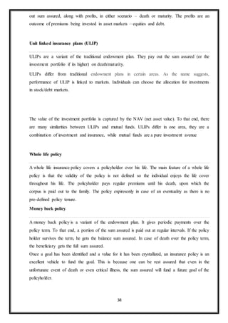 38
out sum assured, along with profits, in either scenario – death or maturity. The profits are an
outcome of premiums being invested in asset markets – equities and debt.
Unit linked insurance plans (ULIP)
ULIPs are a variant of the traditional endowment plan. They pay out the sum assured (or the
investment portfolio if its higher) on death/maturity.
ULIPs differ from traditional endowment plans in certain areas. As the name suggests,
performance of ULIP is linked to markets. Individuals can choose the allocation for investments
in stock/debt markets.
The value of the investment portfolio is captured by the NAV (net asset value). To that end, there
are many similarities between ULIPs and mutual funds. ULIPs differ in one area, they are a
combination of investment and insurance, while mutual funds are a pure investment avenue
Whole life policy
A whole life insurance policy covers a policyholder over his life. The main feature of a whole life
policy is that the validity of the policy is not defined so the individual enjoys the life cover
throughout his life. The policyholder pays regular premiums until his death, upon which the
corpus is paid out to the family. The policy expiresonly in case of an eventuality as there is no
pre-defined policy tenure.
Money back policy
A money back policy is a variant of the endowment plan. It gives periodic payments over the
policy term. To that end, a portion of the sum assured is paid out at regular intervals. If the policy
holder survives the term, he gets the balance sum assured. In case of death over the policy term,
the beneficiary gets the full sum assured.
Once a goal has been identified and a value for it has been crystallized, an insurance policy is an
excellent vehicle to fund the goal. This is because one can be rest assured that even in the
unfortunate event of death or even critical illness, the sum assured will fund a future goal of the
policyholder.
 