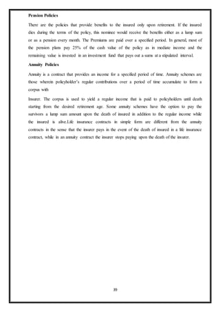 39
Pension Policies
There are the policies that provide benefits to the insured only upon retirement. If the insured
dies during the terms of the policy, this nominee would receive the benefits either as a lump sum
or as a pension every month. The Premiums are paid over a specified period. In general, most of
the pension plans pay 25% of the cash value of the policy as in mediate income and the
remaining value is invested in an investment fund that pays out a sums at a stipulated interval.
Annuity Policies
Annuity is a contract that provides an income for a specified period of time. Annuity schemes are
those wherein policyholder’s regular contributions over a period of time accumulate to form a
corpus with
Insurer. The corpus is used to yield a regular income that is paid to policyholders until death
starting from the desired retirement age. Some annuity schemes have the option to pay the
survivors a lump sum amount upon the death of insured in addition to the regular income while
the insured is alive.Life insurance contracts in simple form are different from the annuity
contracts in the sense that the insurer pays in the event of the death of insured in a life insurance
contract, while in an annuity contract the insurer stops paying upon the death of the insurer.
 