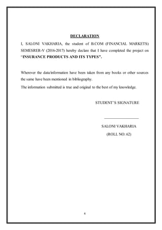 4
DECLARATION
I, SALONI VAKHARIA, the student of B.COM (FINANCIAL MARKETS)
SEMESRER-V (2016-2017) hereby declare that I have completed the project on
“INSURANCE PRODUCTS AND ITS TYPES”.
Wherever the data/information have been taken from any books or other sources
the same have been mentioned in bibliography.
The information submitted is true and original to the best of my knowledge.
STUDENT’S SIGNATURE
SALONI VAKHARIA
(ROLL NO: 62)
 