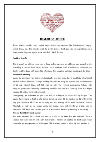 40
HEALTH INSURANCE
These policies provide cover against major health care expenses like hospitalization, surgery,
critical illness, etc. The benefits could be in the form of fixed pay-outs on hospitalization or a
lump sum on diagnosis against some specified critical illnesses.
Accident benefit
This is usually an add-on cover over a basic policy and pays an additional sum assured to the
beneficiary in case of death due to accident. Since accidental death is sudden and unforeseen, the
family could be faced with issues like relocation, debt servicing and other requirement for funds.
Retirement Planning
Indian life expectancy has improved dramatically over the years due to availability of advanced
medical facilities. However, a longer working life may not really be possible due to occurrences
of life-style induced illness and high burn-out rate. The evolving demographic balance with
plenty of young talent becoming continuously available may also be a deterring factor to a longer
working life unless one is self-employed.
Consequently, our retirement life span could well be as long as our active working life span. This
means that we have to build a solid corpus during our active life to maintain our life style for the
long post retirement life if we are to enjoy the true meaning of the word "retirement". Pension
Plans help us build up our savings during our earning years and provide us a lump sum on
retirement. This lump sum can then provide us a retirement income by investing in an annuity.
Provide Post Retirement Income
The worst situation that a retiree can face is to run out of funds late into retirement. Such a
situation may force him to seek help from friends / relatives or liquidate his fixed assets which
essentially are a compromise of self-respect. This is where insurance offers the best solution in
 