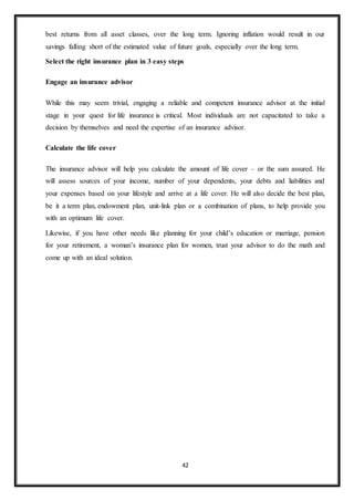 42
best returns from all asset classes, over the long term. Ignoring inflation would result in our
savings falling short of the estimated value of future goals, especially over the long term.
Select the right insurance plan in 3 easy steps
Engage an insurance advisor
While this may seem trivial, engaging a reliable and competent insurance advisor at the initial
stage in your quest for life insurance is critical. Most individuals are not capacitated to take a
decision by themselves and need the expertise of an insurance advisor.
Calculate the life cover
The insurance advisor will help you calculate the amount of life cover – or the sum assured. He
will assess sources of your income, number of your dependents, your debts and liabilities and
your expenses based on your lifestyle and arrive at a life cover. He will also decide the best plan,
be it a term plan, endowment plan, unit-link plan or a combination of plans, to help provide you
with an optimum life cover.
Likewise, if you have other needs like planning for your child’s education or marriage, pension
for your retirement, a woman’s insurance plan for women, trust your advisor to do the math and
come up with an ideal solution.
 