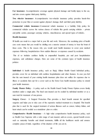 44
Car insurance: A comprehensive coverage against physical damage and bodily injury to the car,
and also covers against third-party liability.
Two wheeler insurance: A comprehensive two-wheeler insurance policy provides hassle-free
protection to your bike or scooter against physical damage, theft and third party liability.
Commercial vehicle insurance: Commercial vehicle insurance is a Liability Only policy for
commercial vehicles across the various classes of vehicles like goods carrying vehicles – private
and public carrier, passenger carrying vehicles, miscellaneous and special types of vehicles.
Health Insurance
Ill health can result in a major halt in your life and work. Moreover, the escalating price of health
care costs means that you would be shelling out a massive amount of money to bear the brunt of
these costs. This is the reason why you would need health insurance to cover your medical
expenses following hospitalization from sudden illnesses or expenses caused by accidents.
This al so includes cashless facility in empanelled hospitals, pre and post hospitalization
expenses, and ambulance charges. Here are some of the common types of health insurance
policies:
Individual –A health insurance policy, such as Bajaj Allianz Health Guard Individual policy,
provides cover for an individual with cashless hospitalization and other features. In case you feel
that the sum insured of your existing health insurance plan does not suffice for expenses due to
illness or accidents then opt for a cover such as the Extra Care health insurance policy to extend
your health insurance.
Family Floater Policy – A policy such as the Health Guard Family Floater Option covers family
members under a single plan. The fixed sum insured can be availed by individual member or as a
sum total for treatment of one person.
Surgery Cover – A Surgical Protection Plan provides a fixed benefit amount for specified
surgeries and helps you to take care of the expensive medical treatment in a hospital. This benefit
plan that is used for the surgical treatment of serious illnesses such as cancer, kidney failure, and
heart attack can be availed as a standalone plan or a rider.
Comprehensive Health Insurance – A high value comprehensive health insurance policy, such
as Health Care Supreme with a wide range of sum insured, add-on covers, special benefit covers
such as maternity benefits and dental treatments, fulfills all the healthcare needs and ensures
complete peace of mind, regardless of the situation of life you are in.
 