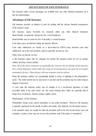 47
ADVANTAGES OF LIFE INSURANCE
Life insurance offers several advantages not available from any other financial instrument; yet it
also has disadvantages.
Advantages of Life Insurance
Life insurance provides an infusion of cash for dealing with the adverse financial consequences
of the insured's death.
Life insurance enjoys favorable tax treatment unlike any other financial instrument.
Death benefits are generally income-tax-free to the beneficiary.
Death benefits may be estate-tax free if the policy is owned properly.
Cash values grow tax deferred during the insured's lifetime.
Cash value withdrawals are treated on a first-in-first-out (FIFO) basis, therefore cash value
withdrawals up to the total premiums paid are generally income-tax free.
Policy loans are income tax free.
A life insurance policy may be exhanged for another life insurance policy (or for an annuity)
without incurring current taxation.
Note: All of the above statements are generally true; however the tax benefits of life insurance
have certain limitations which under the wrong set of circumstances can cause the tax benefits
mentioned to be lost. Please discuss with your insurance and tax advisor.
Many life insurance policies are exceptionally flexible in terms of adjusting to the policyholder’s
needs. The death benefit may be decreased at any time and the premiums may be easily reduced,
skipped or increased.
A cash value life insurance policy may be thought of as a tax-favored repository of easily
accessible funds if the need arises; yet, the assets backing these funds are generally held in
longer-term investments, thereby earning a higher return.
Disadvantages of Life Insurance
Policyholders forego some current expenditure to pay policy premiums. Moreover, life insurance
is typically purchased for the benefit of others and usually only indirectly for the insured person.
Cash surrender values are usually less than the premiums paid in the first several policy years and
sometimes a policy owner may not recover the premiums paid if the policy is surrendered.
 