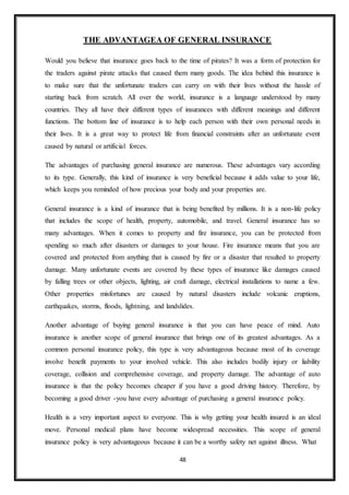48
THE ADVANTAGEA OF GENERAL INSURANCE
Would you believe that insurance goes back to the time of pirates? It was a form of protection for
the traders against pirate attacks that caused them many goods. The idea behind this insurance is
to make sure that the unfortunate traders can carry on with their lives without the hassle of
starting back from scratch. All over the world, insurance is a language understood by many
countries. They all have their different types of insurances with different meanings and different
functions. The bottom line of insurance is to help each person with their own personal needs in
their lives. It is a great way to protect life from financial constraints after an unfortunate event
caused by natural or artificial forces.
The advantages of purchasing general insurance are numerous. These advantages vary according
to its type. Generally, this kind of insurance is very beneficial because it adds value to your life,
which keeps you reminded of how precious your body and your properties are.
General insurance is a kind of insurance that is being benefited by millions. It is a non-life policy
that includes the scope of health, property, automobile, and travel. General insurance has so
many advantages. When it comes to property and fire insurance, you can be protected from
spending so much after disasters or damages to your house. Fire insurance means that you are
covered and protected from anything that is caused by fire or a disaster that resulted to property
damage. Many unfortunate events are covered by these types of insurance like damages caused
by falling trees or other objects, lighting, air craft damage, electrical installations to name a few.
Other properties misfortunes are caused by natural disasters include volcanic eruptions,
earthquakes, storms, floods, lightning, and landslides.
Another advantage of buying general insurance is that you can have peace of mind. Auto
insurance is another scope of general insurance that brings one of its greatest advantages. As a
common personal insurance policy, this type is very advantageous because most of its coverage
involve benefit payments to your involved vehicle. This also includes bodily injury or liability
coverage, collision and comprehensive coverage, and property damage. The advantage of auto
insurance is that the policy becomes cheaper if you have a good driving history. Therefore, by
becoming a good driver -you have every advantage of purchasing a general insurance policy.
Health is a very important aspect to everyone. This is why getting your health insured is an ideal
move. Personal medical plans have become widespread necessities. This scope of general
insurance policy is very advantageous because it can be a worthy safety net against illness. What
 